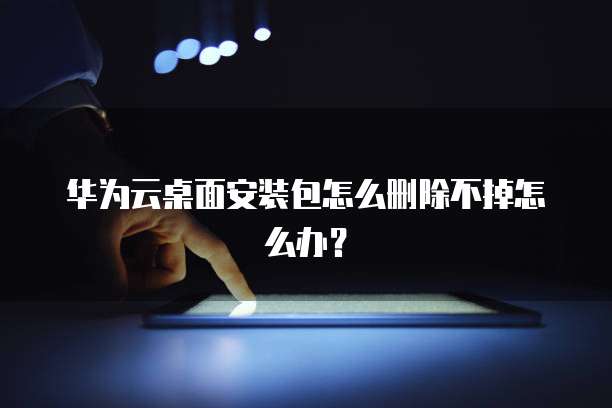 华为云桌面安装包怎么删除不掉怎么办？