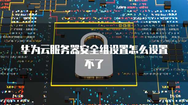 华为云服务器安全组设置怎么设置不了