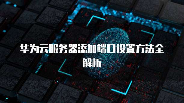 华为云服务器添加端口设置方法全解析