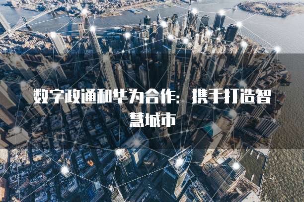 数字政通和华为合作：携手打造智慧城市