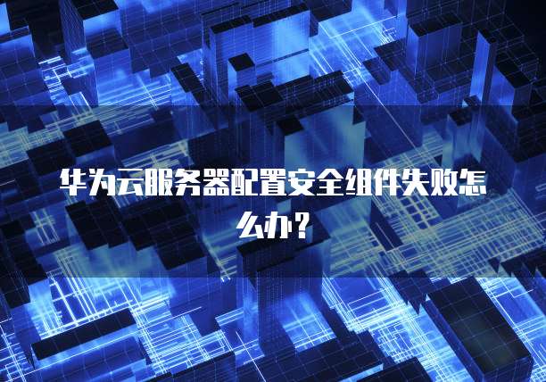 华为云服务器配置安全组件失败怎么办？