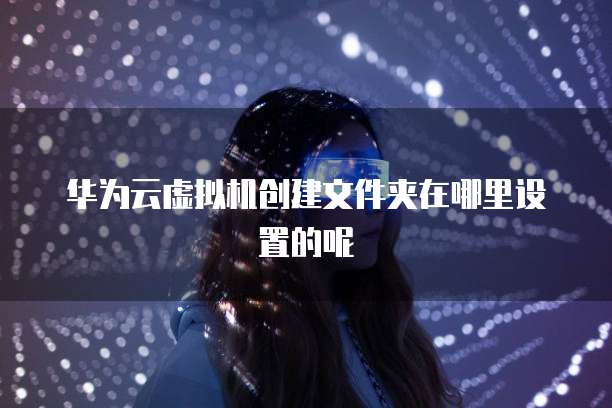 华为云虚拟机创建文件夹在哪里设置的呢