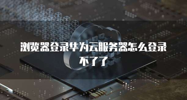 浏览器登录华为云服务器怎么登录不了了