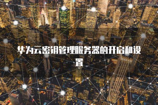 华为云密钥管理服务器的开启和设置