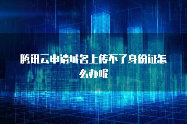 腾讯云申请域名上传不了身份证怎么办呢
