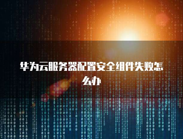 华为云服务器配置安全组件失败怎么办