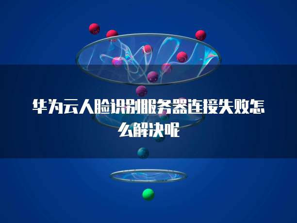 华为云人脸识别服务器连接失败怎么解决呢
