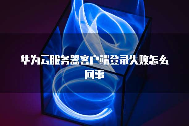 华为云服务器客户端登录失败怎么回事