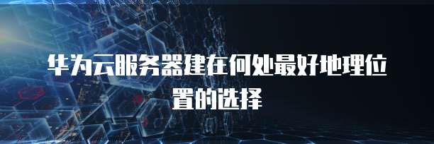 华为云服务器建在何处最好地理位置的选择