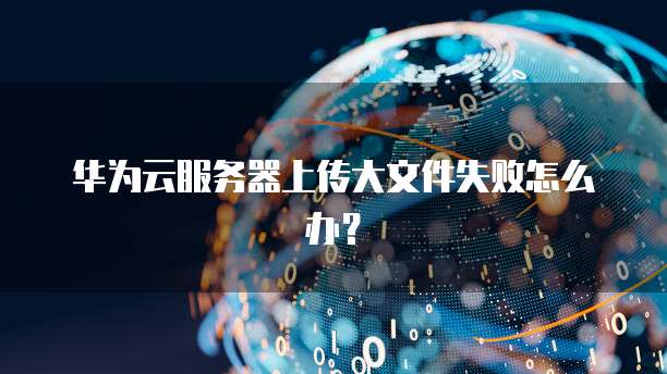 华为云服务器上传大文件失败怎么办？