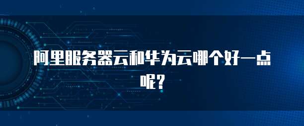 阿里服务器云和华为云哪个好一点呢？