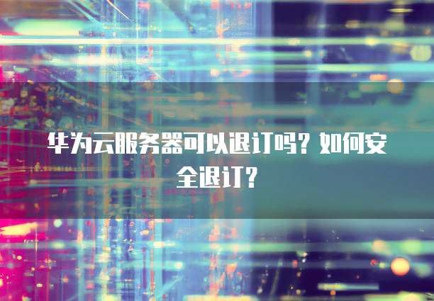 华为云服务器可以退订吗？如何安全退订？