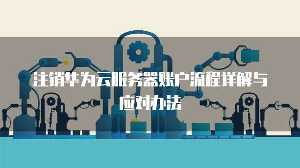 注销华为云服务器账户流程详解与应对办法