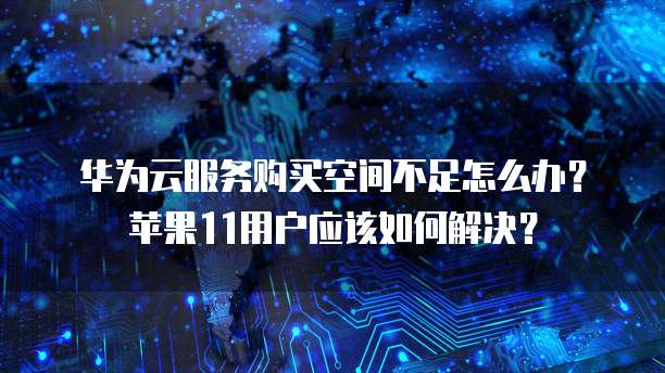 华为云服务购买空间不足怎么办？苹果11用户应该如何解决？