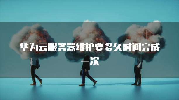 华为云服务器维护要多久时间完成一次