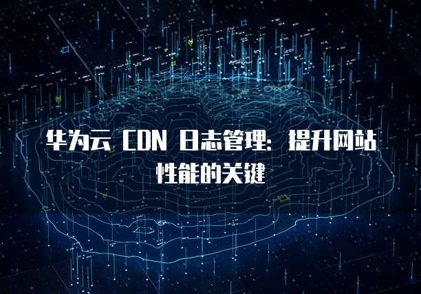 华为云 CDN 日志管理：提升网站性能的关键