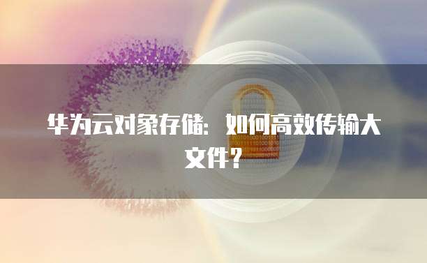 华为云对象存储：如何高效传输大文件？