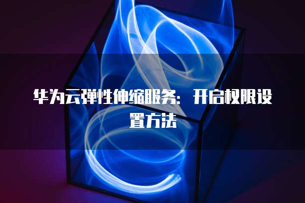 华为云弹性伸缩服务：开启权限设置方法