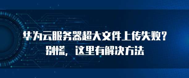 华为云服务器超大文件上传失败？别慌，这里有解决方法