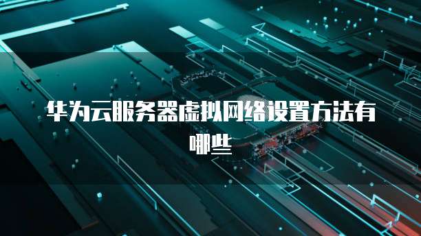 华为云服务器虚拟网络设置方法有哪些