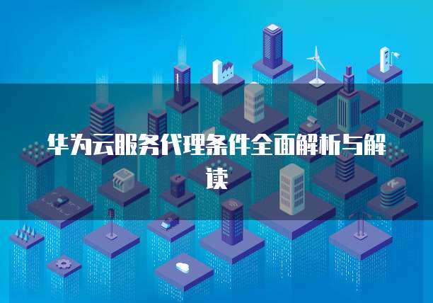 华为云服务代理条件全面解析与解读