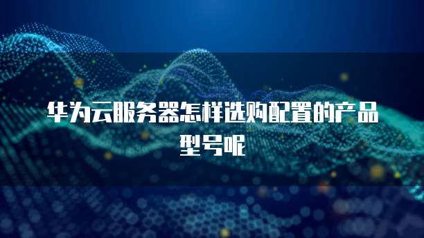 华为云服务器怎样选购配置的产品型号呢