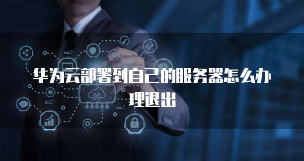 华为云部署到自己的服务器怎么办理退出