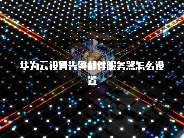 华为云设置告警邮件服务器怎么设置
