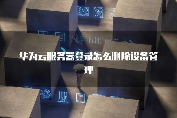 华为云服务器登录怎么删除设备管理