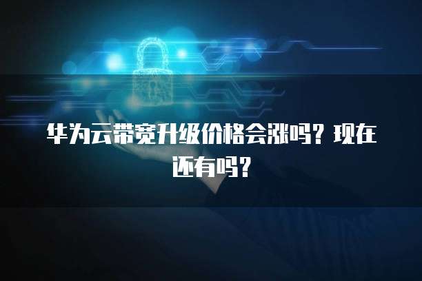 华为云带宽升级价格会涨吗？现在还有吗？