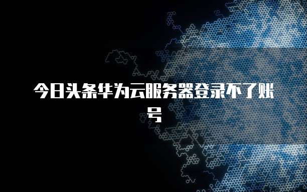 今日头条华为云服务器登录不了账号