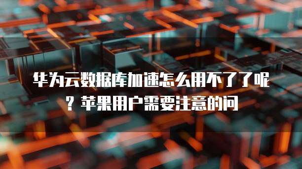 华为云数据库加速怎么用不了了呢？苹果用户需要注意的问