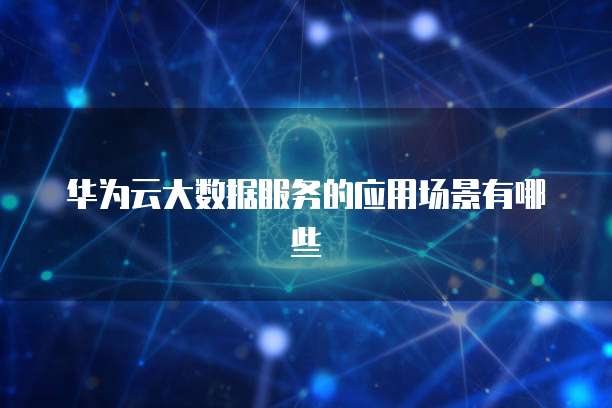 华为云大数据服务的应用场景有哪些