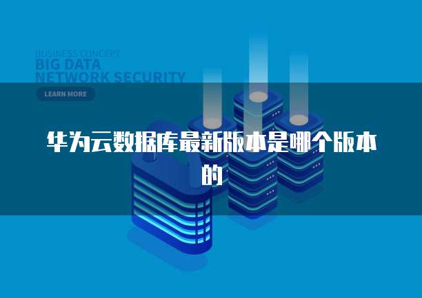 华为云数据库最新版本是哪个版本的
