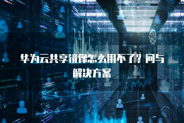 华为云共享镜像怎么用不了？问与解决方案