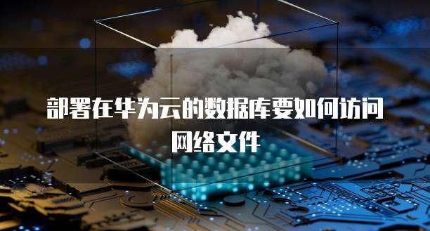 部署在华为云的数据库要如何访问网络文件
