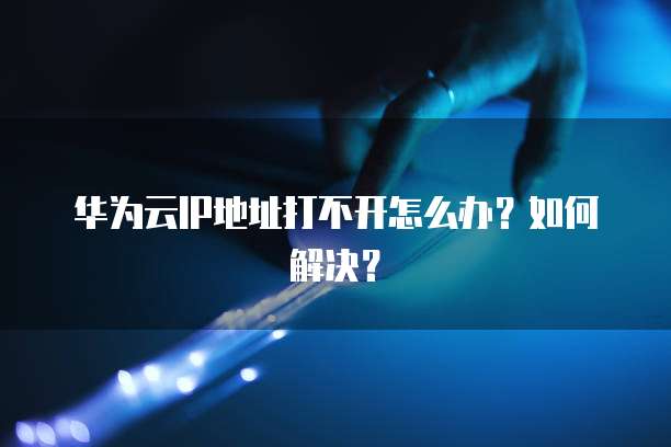 华为云IP地址打不开怎么办？如何解决？