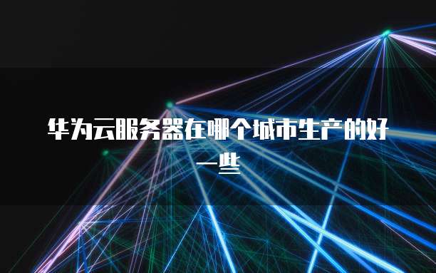 华为云服务器在哪个城市生产的好一些