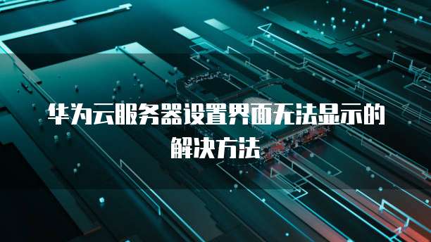 华为云服务器设置界面无法显示的解决方法