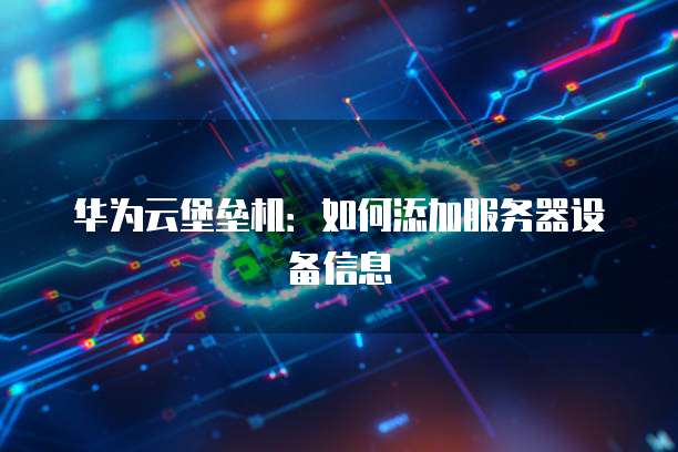 华为云堡垒机：如何添加服务器设备信息
