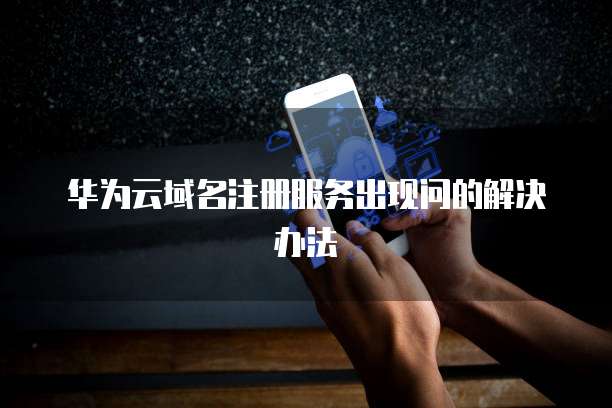 华为云域名注册服务出现问的解决办法