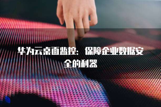 华为云桌面监控：保障企业数据安全的利器
