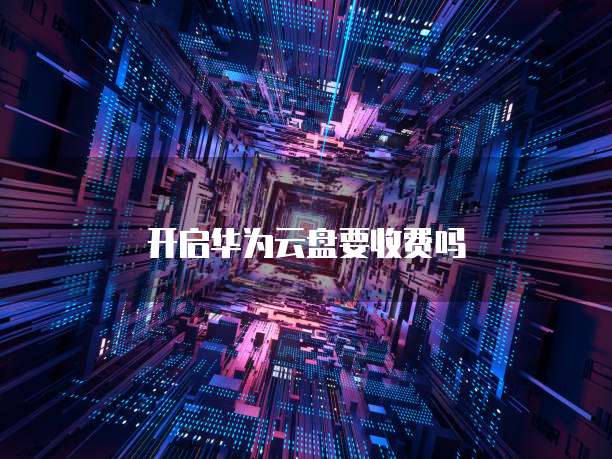 开启华为云盘要收费吗