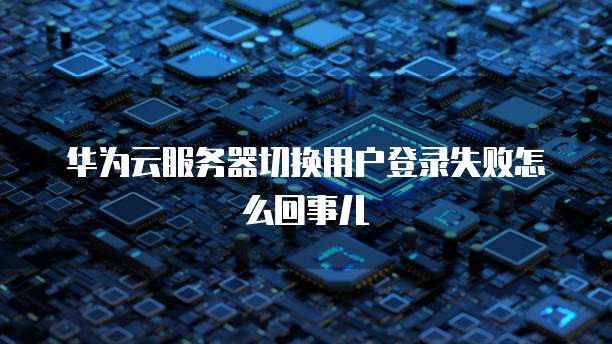 华为云服务器切换用户登录失败怎么回事儿