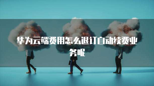 华为云端费用怎么退订自动续费业务呢