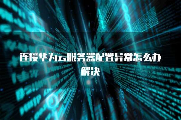 连接华为云服务器配置异常怎么办解决