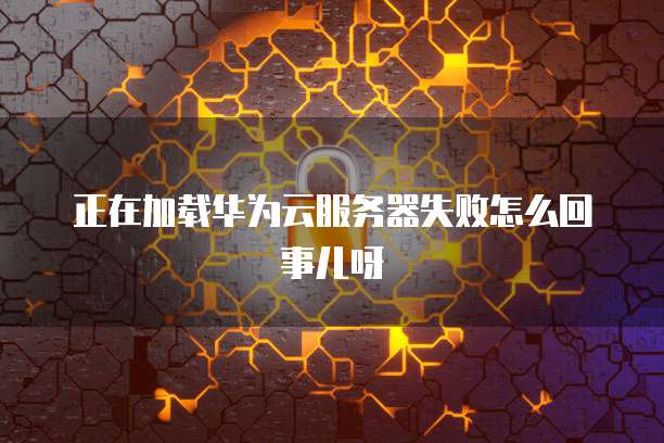 正在加载华为云服务器失败怎么回事儿呀