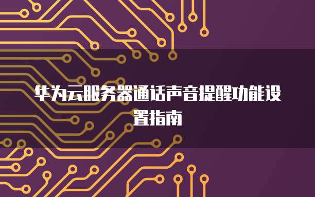 华为云服务器通话声音提醒功能设置指南