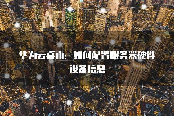 华为云桌面：如何配置服务器硬件设备信息