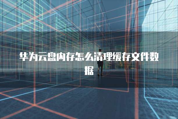 华为云盘内存怎么清理缓存文件数据